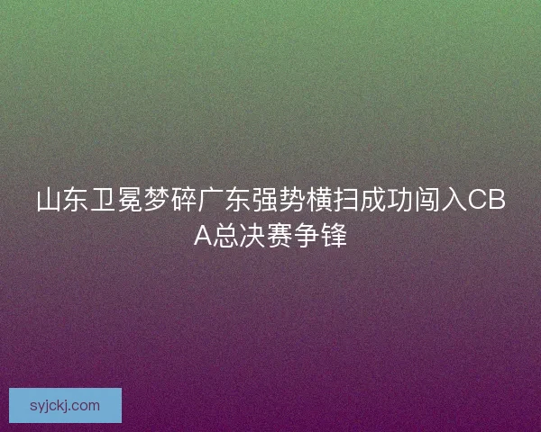 山东卫冕梦碎广东强势横扫成功闯入CBA总决赛争锋