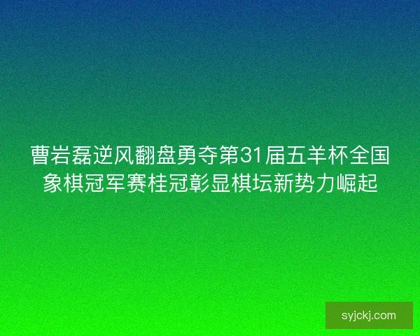 曹岩磊逆风翻盘勇夺第31届五羊杯全国象棋冠军赛桂冠彰显棋坛新势力崛起