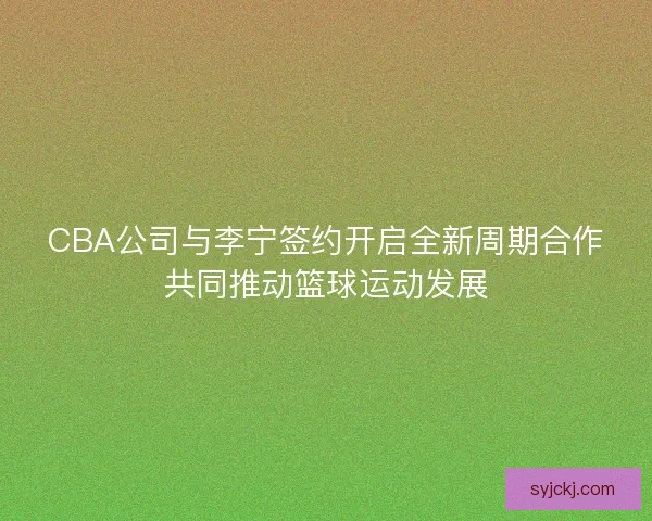 CBA公司与李宁签约开启全新周期合作共同推动篮球运动发展
